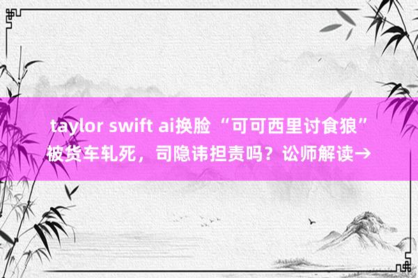 taylor swift ai换脸 “可可西里讨食狼”被货车轧死，司隐讳担责吗？讼师解读→