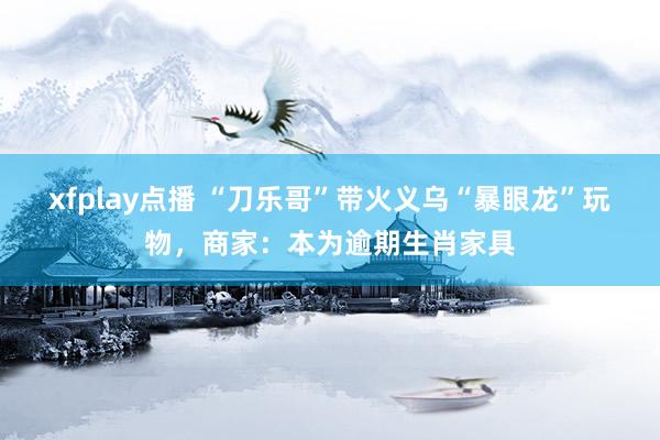 xfplay点播 “刀乐哥”带火义乌“暴眼龙”玩物，商家：本为逾期生肖家具