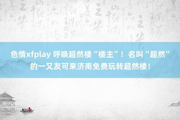 色情xfplay 呼唤超然楼“楼主”！名叫“超然”的一又友可来济南免费玩转超然楼！