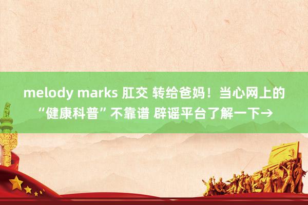 melody marks 肛交 转给爸妈！当心网上的“健康科普”不靠谱 辟谣平台了解一下→