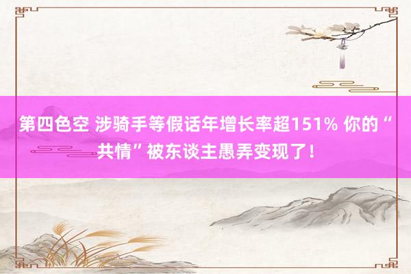 第四色空 涉骑手等假话年增长率超151% 你的“共情”被东谈主愚弄变现了！