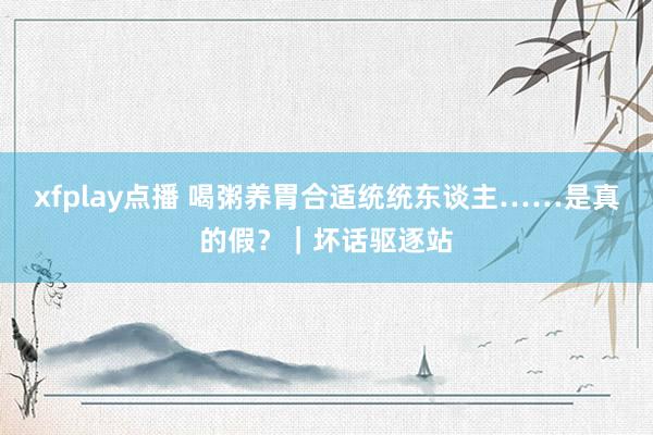 xfplay点播 喝粥养胃合适统统东谈主……是真的假？｜坏话驱逐站