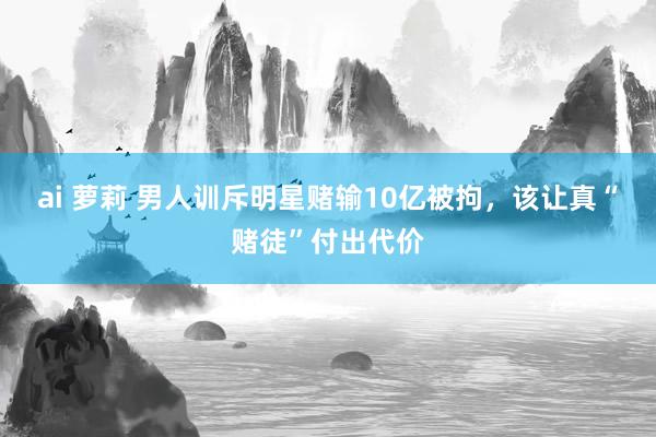 ai 萝莉 男人训斥明星赌输10亿被拘，该让真“赌徒”付出代价