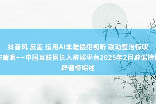 抖音风 反差 运用AI非难侵犯视听 联动整治惊叹汇注晴明——中国互联网长入辟谣平台2025年2月辟谣榜综述