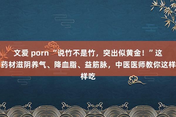 文爱 porn “说竹不是竹，突出似黄金！”这味药材滋阴养气、降血脂、益筋脉，中医医师教你这样吃