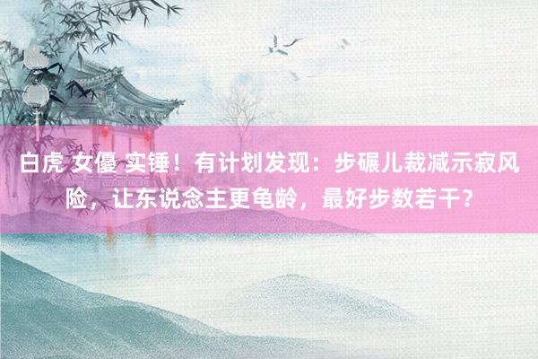 白虎 女優 实锤！有计划发现：步碾儿裁减示寂风险，让东说念主更龟龄，最好步数若干？