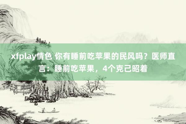 xfplay情色 你有睡前吃苹果的民风吗？医师直言：睡前吃苹果，4个克己昭着