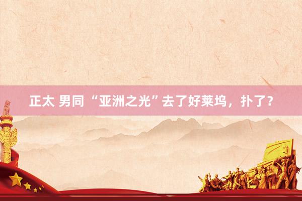 正太 男同 “亚洲之光”去了好莱坞，扑了？