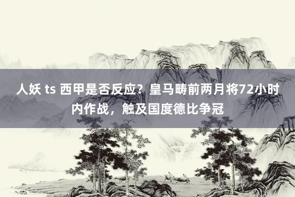 人妖 ts 西甲是否反应？皇马畴前两月将72小时内作战，触及国度德比争冠