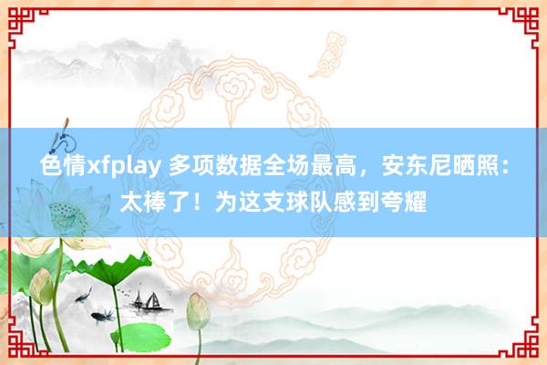 色情xfplay 多项数据全场最高，安东尼晒照：太棒了！为这支球队感到夸耀