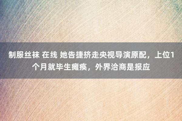 制服丝袜 在线 她告捷挤走央视导演原配，上位1个月就毕生瘫痪，外界洽商是报应