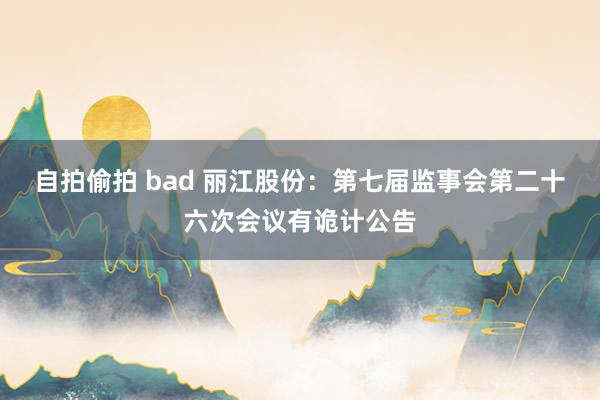 自拍偷拍 bad 丽江股份：第七届监事会第二十六次会议有诡计公告