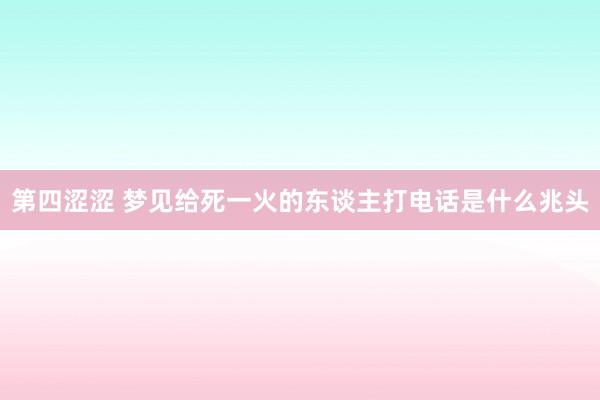 第四涩涩 梦见给死一火的东谈主打电话是什么兆头