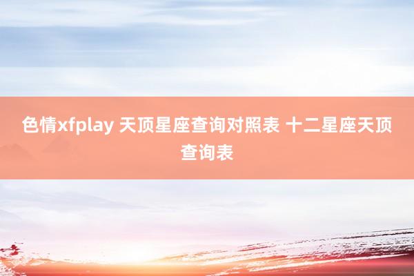 色情xfplay 天顶星座查询对照表 十二星座天顶查询表