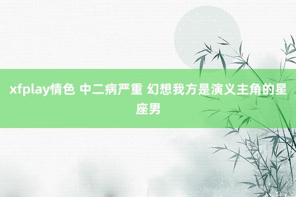xfplay情色 中二病严重 幻想我方是演义主角的星座男
