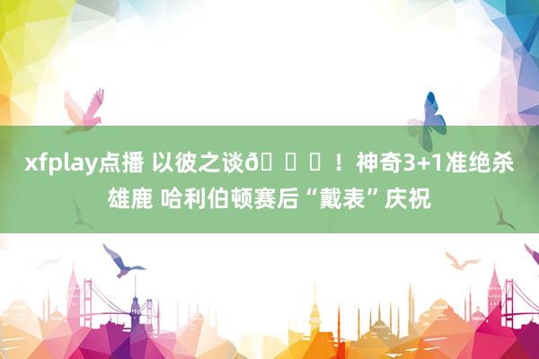 xfplay点播 以彼之谈😝！神奇3+1准绝杀雄鹿 哈利伯顿赛后“戴表”庆祝