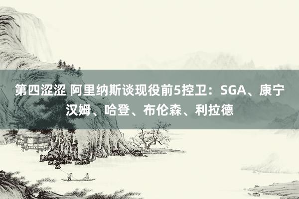 第四涩涩 阿里纳斯谈现役前5控卫：SGA、康宁汉姆、哈登、布伦森、利拉德