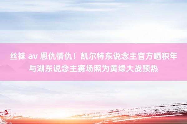 丝袜 av 恩仇情仇！凯尔特东说念主官方晒积年与湖东说念主赛场照为黄绿大战预热