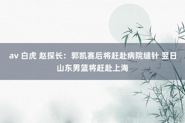 av 白虎 赵探长：郭凯赛后将赶赴病院缝针 翌日山东男篮将赶赴上海