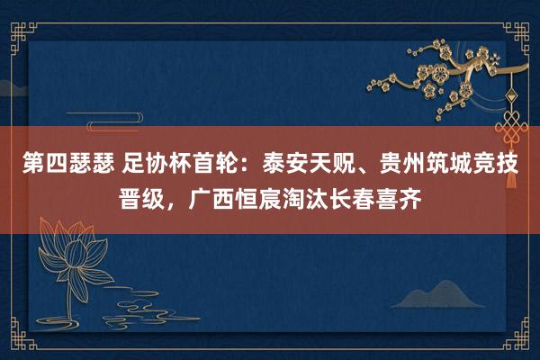 第四瑟瑟 足协杯首轮：泰安天贶、贵州筑城竞技晋级，广西恒宸淘汰长春喜齐