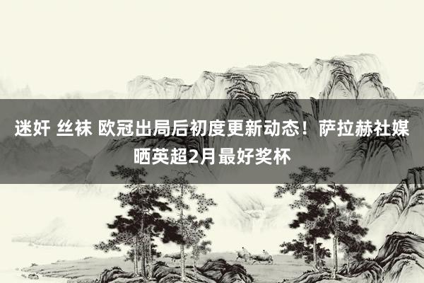 迷奸 丝袜 欧冠出局后初度更新动态！萨拉赫社媒晒英超2月最好奖杯