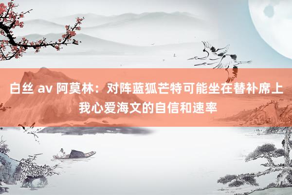 白丝 av 阿莫林：对阵蓝狐芒特可能坐在替补席上 我心爱海文的自信和速率