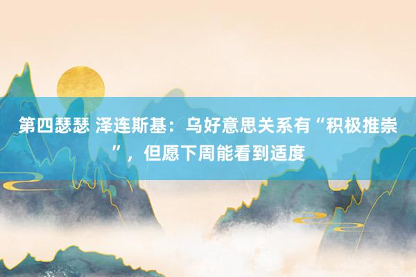 第四瑟瑟 泽连斯基：乌好意思关系有“积极推崇”，但愿下周能看到适度