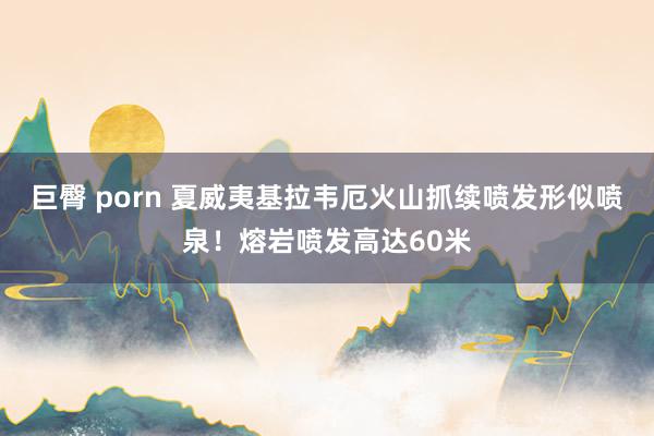 巨臀 porn 夏威夷基拉韦厄火山抓续喷发形似喷泉！熔岩喷发高达60米