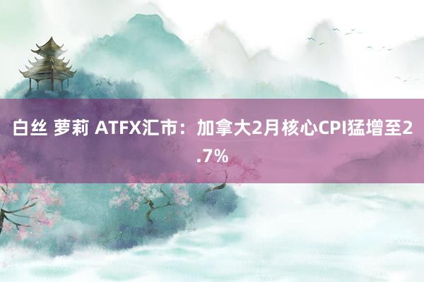 白丝 萝莉 ATFX汇市：加拿大2月核心CPI猛增至2.7%