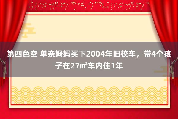 第四色空 单亲姆妈买下2004年旧校车，带4个孩子在27㎡车内住1年