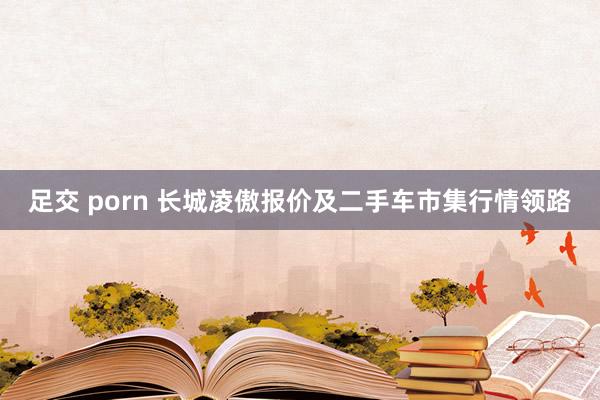足交 porn 长城凌傲报价及二手车市集行情领路