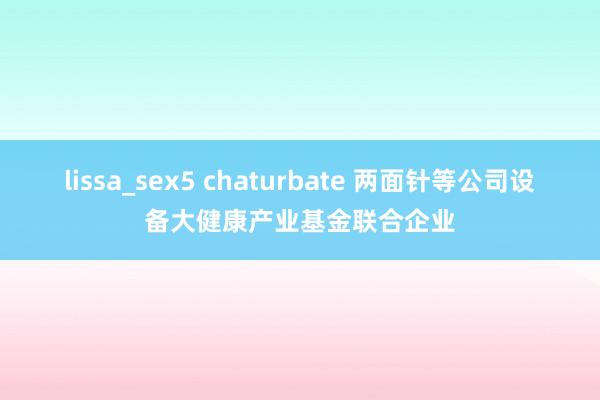 lissa_sex5 chaturbate 两面针等公司设备大健康产业基金联合企业