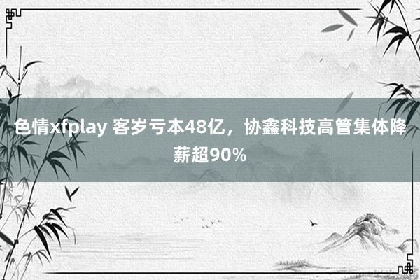 色情xfplay 客岁亏本48亿，协鑫科技高管集体降薪超90%