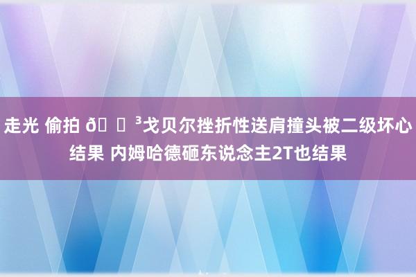 走光 偷拍 😳戈贝尔挫折性送肩撞头被二级坏心结果 内姆哈德砸东说念主2T也结果