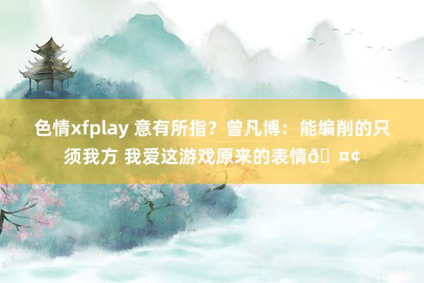 色情xfplay 意有所指？曾凡博：能编削的只须我方 我爱这游戏原来的表情🤢