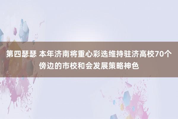 第四瑟瑟 本年济南将重心彩选维持驻济高校70个傍边的市校和会发展策略神色