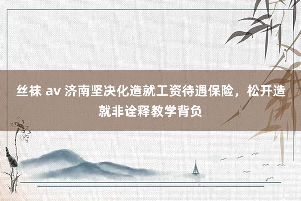 丝袜 av 济南坚决化造就工资待遇保险，松开造就非诠释教学背负
