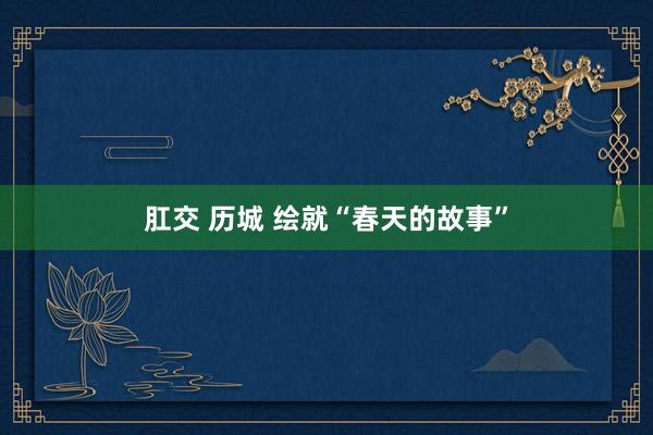 肛交 历城 绘就“春天的故事”