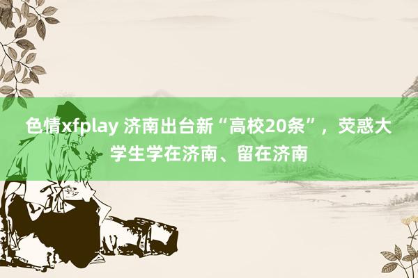 色情xfplay 济南出台新“高校20条”，荧惑大学生学在济南、留在济南