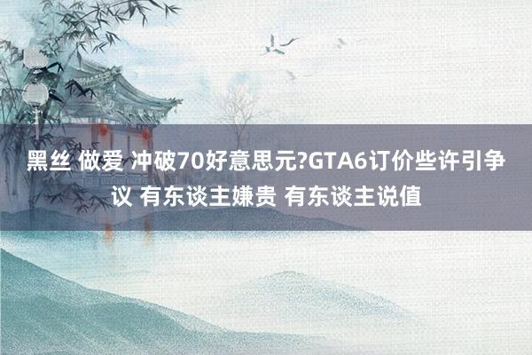 黑丝 做爱 冲破70好意思元?GTA6订价些许引争议 有东谈主嫌贵 有东谈主说值