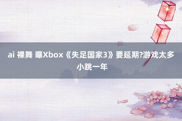 ai 裸舞 曝Xbox《失足国家3》要延期?游戏太多 小跳一年