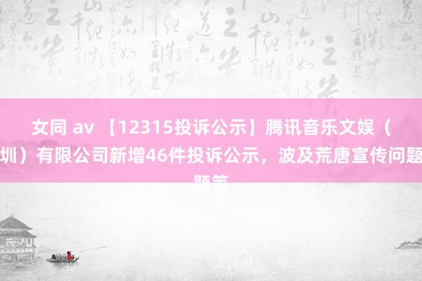 女同 av 【12315投诉公示】腾讯音乐文娱（深圳）有限公司新增46件投诉公示，波及荒唐宣传问题等