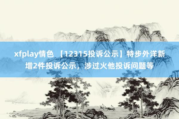 xfplay情色 【12315投诉公示】特步外洋新增2件投诉公示，涉过火他投诉问题等
