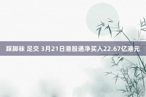 踩脚袜 足交 3月21日港股通净买入22.67亿港元