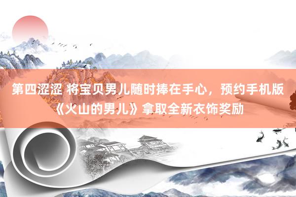 第四涩涩 将宝贝男儿随时捧在手心，预约手机版《火山的男儿》拿取全新衣饰奖励