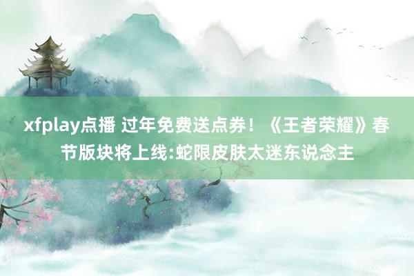 xfplay点播 过年免费送点券！《王者荣耀》春节版块将上线:蛇限皮肤太迷东说念主
