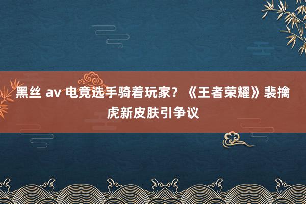 黑丝 av 电竞选手骑着玩家？《王者荣耀》裴擒虎新皮肤引争议
