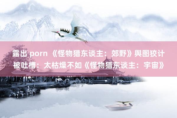 露出 porn 《怪物猎东谈主：郊野》舆图狡计被吐槽：太枯燥不如《怪物猎东谈主：宇宙》