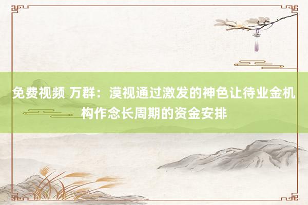 免费视频 万群：漠视通过激发的神色让待业金机构作念长周期的资金安排
