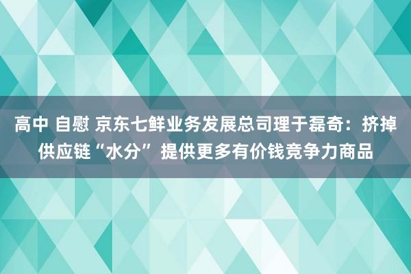 高中 自慰 京东七鲜业务发展总司理于磊奇：挤掉供应链“水分” 提供更多有价钱竞争力商品